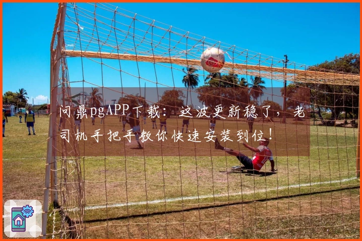 问鼎pgAPP下载：这波更新稳了，老司机手把手教你快速安装到位！