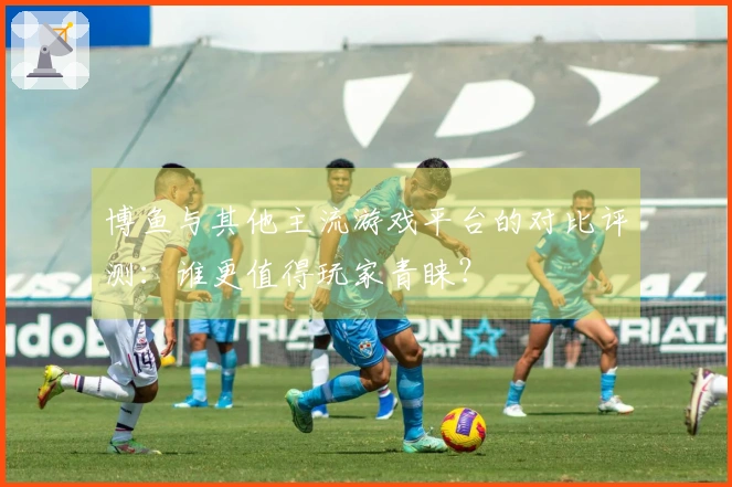 博鱼与其他主流游戏平台的对比评测：谁更值得玩家青睐？