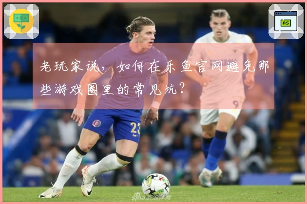 老玩家说，如何在乐鱼官网避免那些游戏圈里的常见坑？