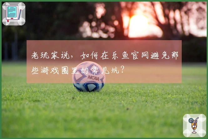 老玩家说，如何在乐鱼官网避免那些游戏圈里的常见坑？