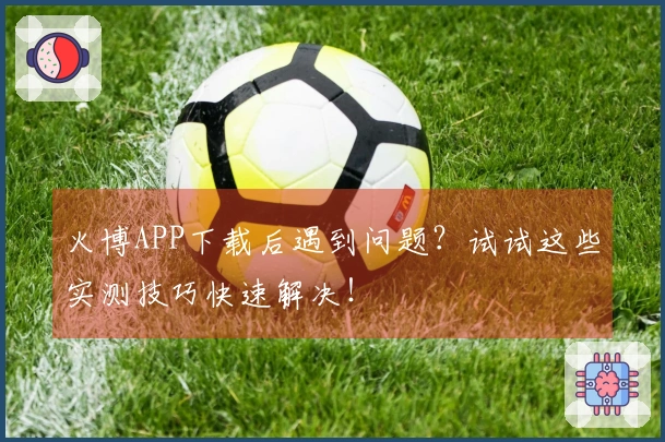 火博APP下载后遇到问题？试试这些实测技巧快速解决！
