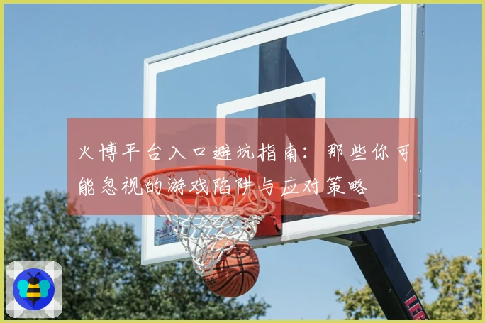 火博平台入口避坑指南：那些你可能忽视的游戏陷阱与应对策略