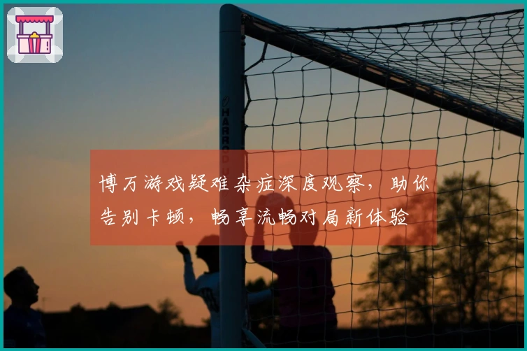 博万游戏疑难杂症深度观察，助你告别卡顿，畅享流畅对局新体验