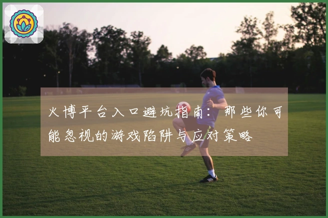 火博平台入口避坑指南：那些你可能忽视的游戏陷阱与应对策略